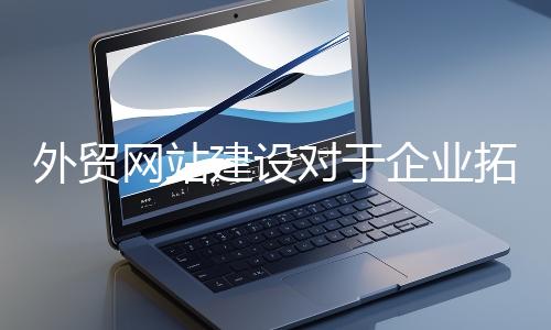 外貿網(wǎng)站建設對于企業(yè)拓展海外市場至關重要